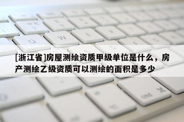 [浙江省]房屋測繪資質(zhì)甲級單位是什么，房產(chǎn)測繪乙級資質(zhì)可以測繪的面積是多少