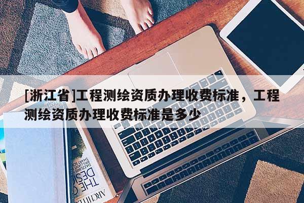 [浙江省]工程測繪資質(zhì)辦理收費標準，工程測繪資質(zhì)辦理收費標準是多少