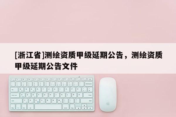 [浙江省]測(cè)繪資質(zhì)甲級(jí)延期公告，測(cè)繪資質(zhì)甲級(jí)延期公告文件