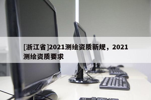 [浙江省]2021測(cè)繪資質(zhì)新規(guī)，2021測(cè)繪資質(zhì)要求