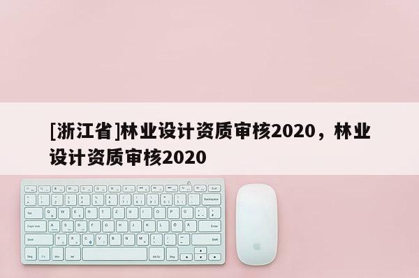 [浙江省]林業(yè)設(shè)計(jì)資質(zhì)審核2020，林業(yè)設(shè)計(jì)資質(zhì)審核2020