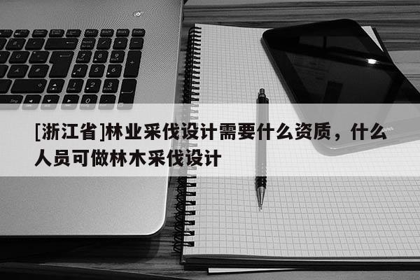 [浙江省]林業(yè)采伐設(shè)計(jì)需要什么資質(zhì)，什么人員可做林木采伐設(shè)計(jì)