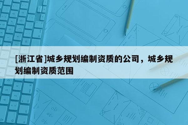 [浙江省]城鄉(xiāng)規(guī)劃編制資質(zhì)的公司，城鄉(xiāng)規(guī)劃編制資質(zhì)范圍