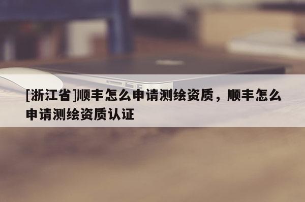 [浙江省]順豐怎么申請測繪資質(zhì)，順豐怎么申請測繪資質(zhì)認證