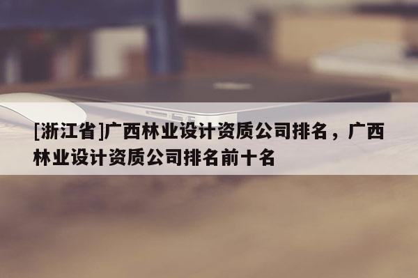 [浙江省]廣西林業(yè)設(shè)計(jì)資質(zhì)公司排名，廣西林業(yè)設(shè)計(jì)資質(zhì)公司排名前十名