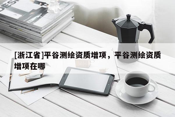 [浙江省]平谷測(cè)繪資質(zhì)增項(xiàng)，平谷測(cè)繪資質(zhì)增項(xiàng)在哪