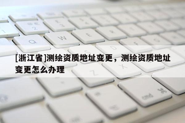 [浙江省]測(cè)繪資質(zhì)地址變更，測(cè)繪資質(zhì)地址變更怎么辦理