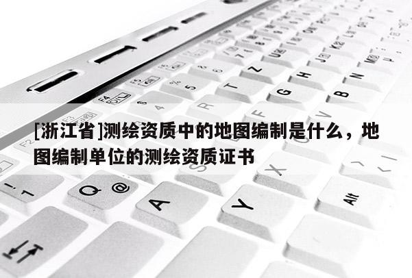 [浙江省]測繪資質(zhì)中的地圖編制是什么，地圖編制單位的測繪資質(zhì)證書