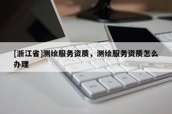 [浙江省]測繪服務資質，測繪服務資質怎么辦理