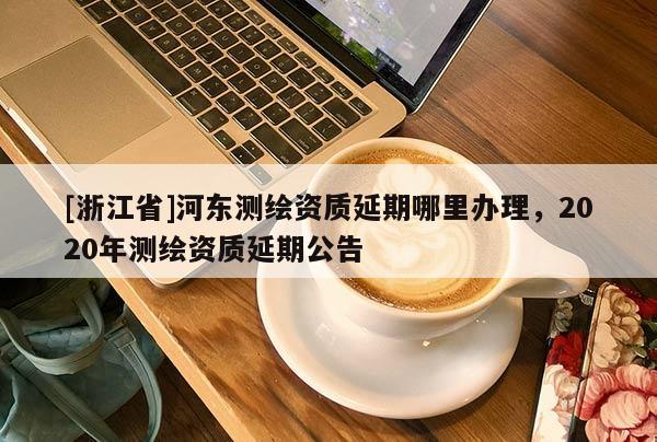 [浙江省]河?xùn)|測繪資質(zhì)延期哪里辦理，2020年測繪資質(zhì)延期公告