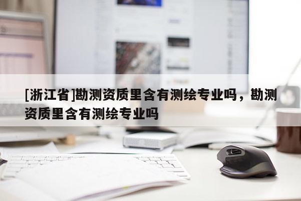 [浙江省]勘測(cè)資質(zhì)里含有測(cè)繪專(zhuān)業(yè)嗎，勘測(cè)資質(zhì)里含有測(cè)繪專(zhuān)業(yè)嗎