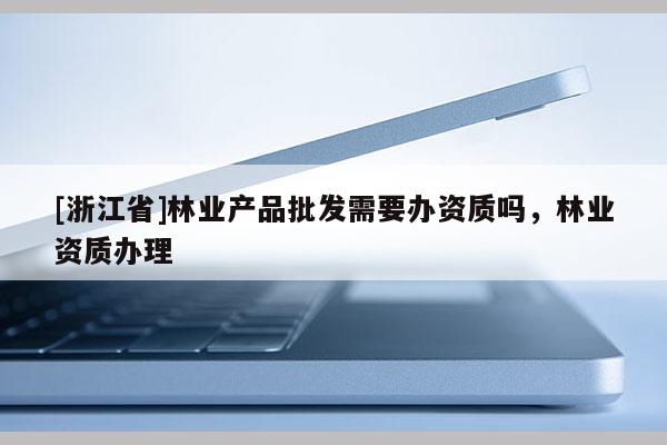 [浙江省]林業(yè)產(chǎn)品批發(fā)需要辦資質(zhì)嗎，林業(yè)資質(zhì)辦理