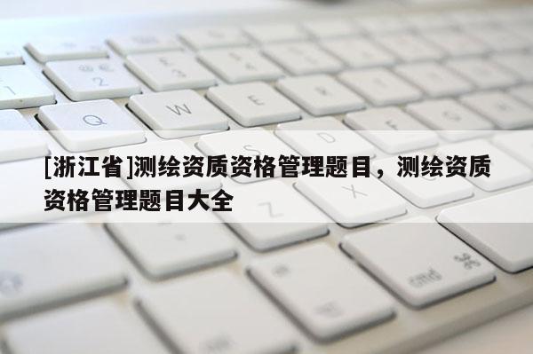 [浙江省]測(cè)繪資質(zhì)資格管理題目，測(cè)繪資質(zhì)資格管理題目大全