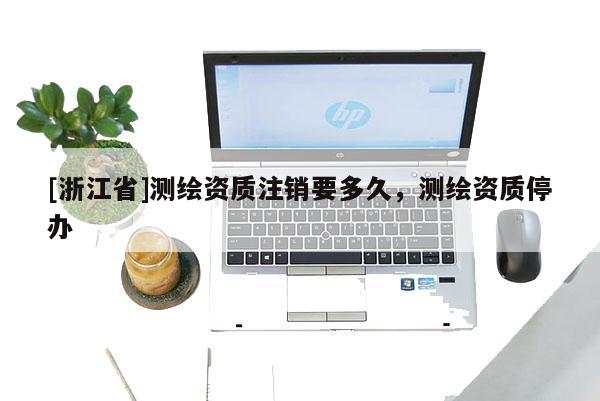 [浙江省]測繪資質注銷要多久，測繪資質停辦
