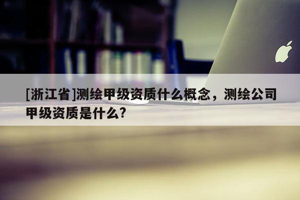 [浙江省]測繪甲級資質(zhì)什么概念，測繪公司甲級資質(zhì)是什么?