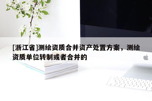 [浙江省]測繪資質(zhì)合并資產(chǎn)處置方案，測繪資質(zhì)單位轉(zhuǎn)制或者合并的