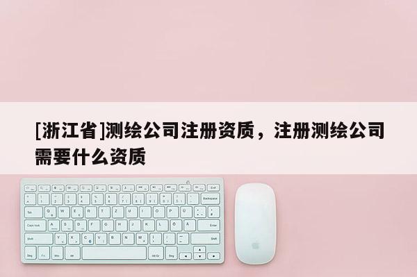 [浙江省]測繪公司注冊資質(zhì)，注冊測繪公司需要什么資質(zhì)