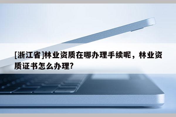[浙江省]林業(yè)資質(zhì)在哪辦理手續(xù)呢，林業(yè)資質(zhì)證書怎么辦理?