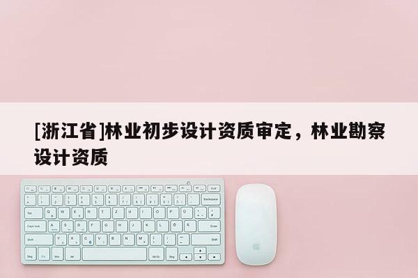 [浙江省]林業(yè)初步設(shè)計(jì)資質(zhì)審定，林業(yè)勘察設(shè)計(jì)資質(zhì)