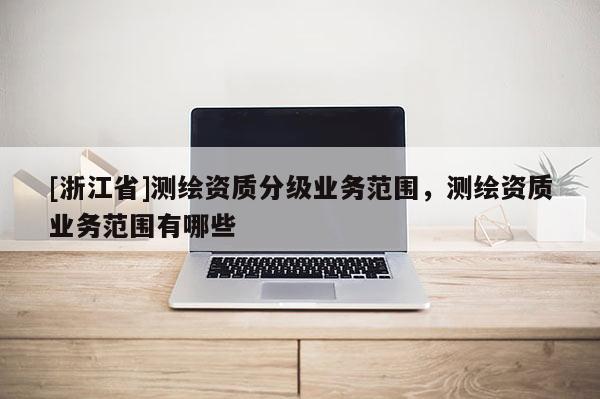[浙江省]測(cè)繪資質(zhì)分級(jí)業(yè)務(wù)范圍，測(cè)繪資質(zhì)業(yè)務(wù)范圍有哪些
