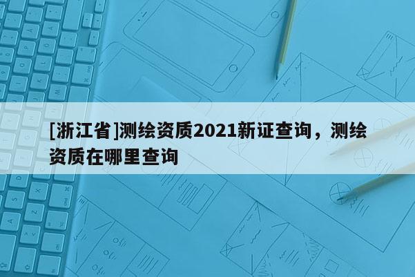 [浙江省]測繪資質2021新證查詢，測繪資質在哪里查詢