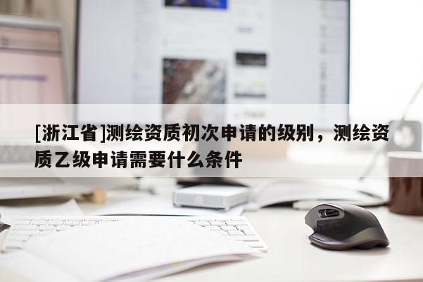 [浙江省]測繪資質(zhì)初次申請的級別，測繪資質(zhì)乙級申請需要什么條件