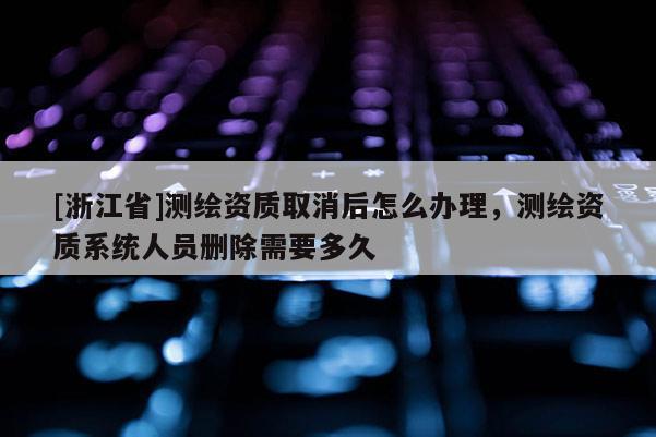 [浙江省]測(cè)繪資質(zhì)取消后怎么辦理，測(cè)繪資質(zhì)系統(tǒng)人員刪除需要多久