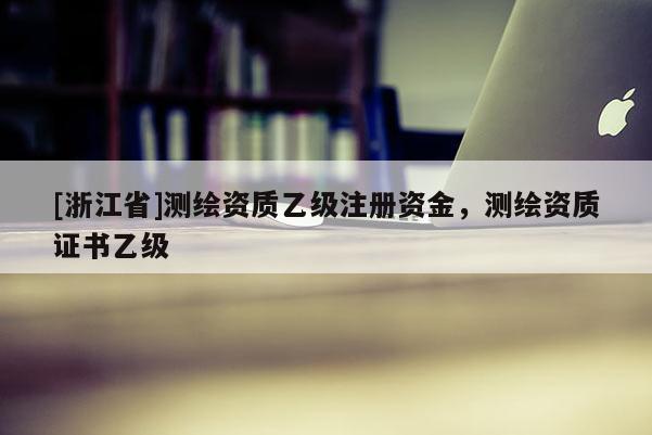 [浙江省]測繪資質(zhì)乙級注冊資金，測繪資質(zhì)證書乙級