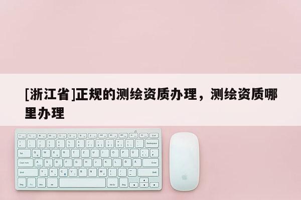 [浙江省]正規(guī)的測(cè)繪資質(zhì)辦理，測(cè)繪資質(zhì)哪里辦理