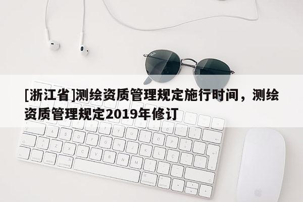 [浙江省]測繪資質(zhì)管理規(guī)定施行時間，測繪資質(zhì)管理規(guī)定2019年修訂