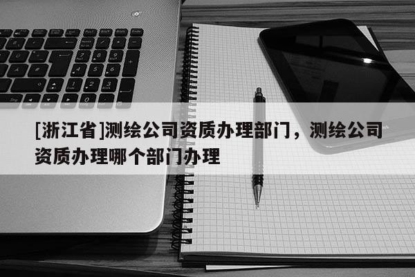 [浙江省]測繪公司資質(zhì)辦理部門，測繪公司資質(zhì)辦理哪個部門辦理