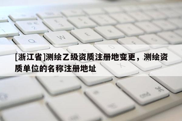 [浙江省]測繪乙級(jí)資質(zhì)注冊(cè)地變更，測繪資質(zhì)單位的名稱注冊(cè)地址