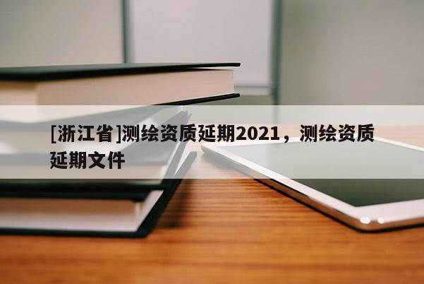 [浙江省]測(cè)繪資質(zhì)延期2021，測(cè)繪資質(zhì)延期文件