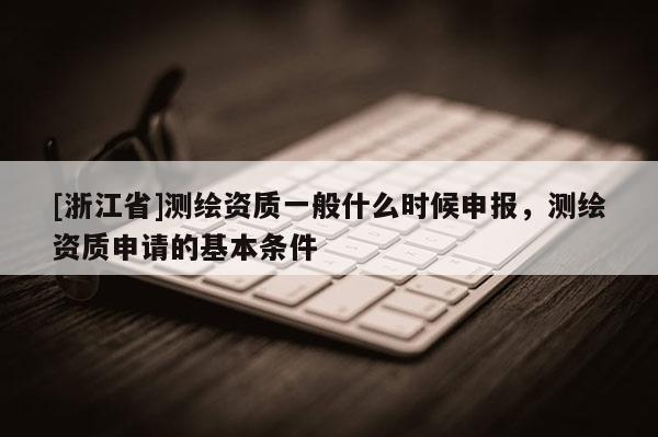 [浙江省]測繪資質(zhì)一般什么時候申報，測繪資質(zhì)申請的基本條件