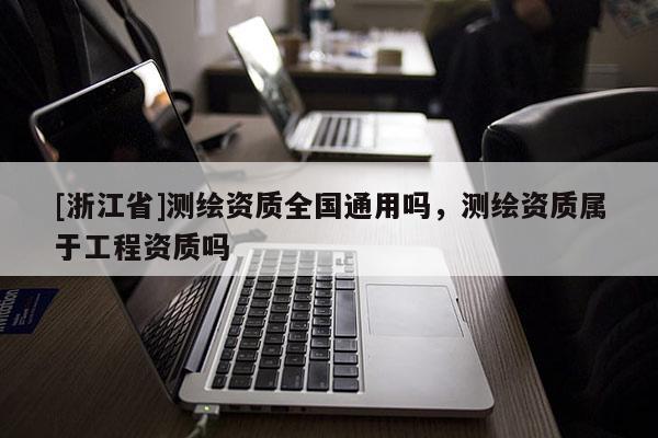 [浙江省]測繪資質(zhì)全國通用嗎，測繪資質(zhì)屬于工程資質(zhì)嗎