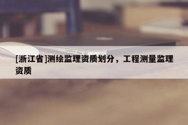 [浙江省]測(cè)繪監(jiān)理資質(zhì)劃分，工程測(cè)量監(jiān)理資質(zhì)