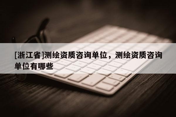 [浙江省]測繪資質(zhì)咨詢單位，測繪資質(zhì)咨詢單位有哪些