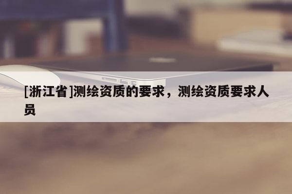 [浙江省]測(cè)繪資質(zhì)的要求，測(cè)繪資質(zhì)要求人員