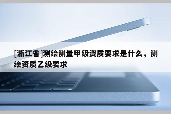 [浙江省]測(cè)繪測(cè)量甲級(jí)資質(zhì)要求是什么，測(cè)繪資質(zhì)乙級(jí)要求