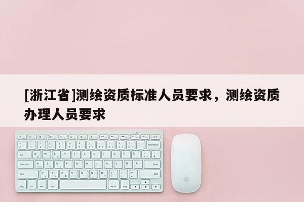 [浙江省]測(cè)繪資質(zhì)標(biāo)準(zhǔn)人員要求，測(cè)繪資質(zhì)辦理人員要求