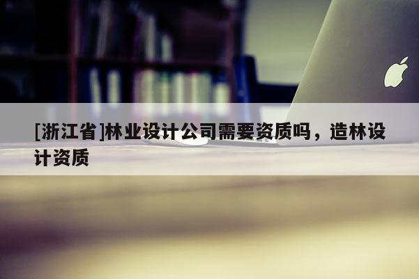 [浙江省]林業(yè)設(shè)計(jì)公司需要資質(zhì)嗎，造林設(shè)計(jì)資質(zhì)