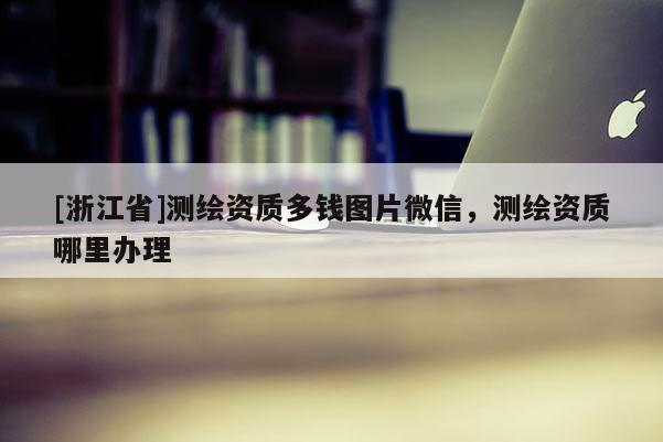 [浙江省]測繪資質(zhì)多錢圖片微信，測繪資質(zhì)哪里辦理