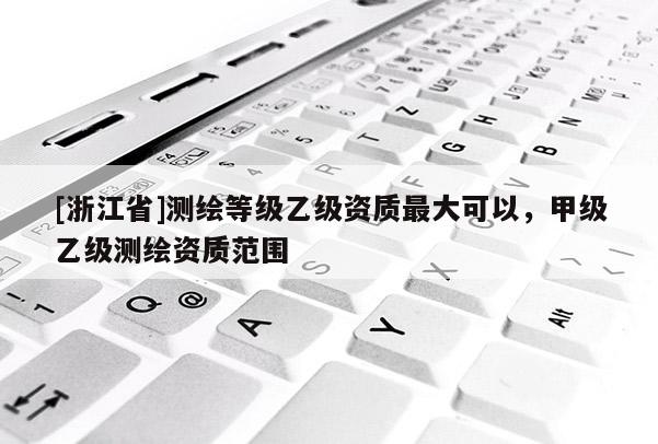 [浙江省]測(cè)繪等級(jí)乙級(jí)資質(zhì)最大可以，甲級(jí)乙級(jí)測(cè)繪資質(zhì)范圍