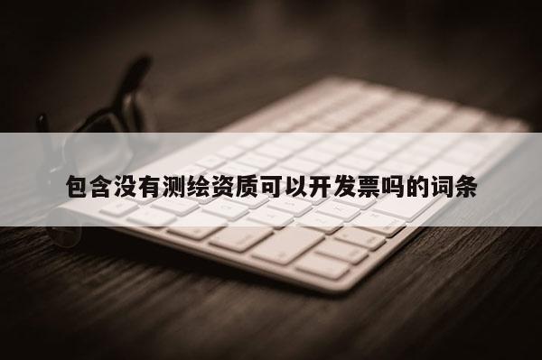 包含沒有測繪資質(zhì)可以開發(fā)票嗎的詞條