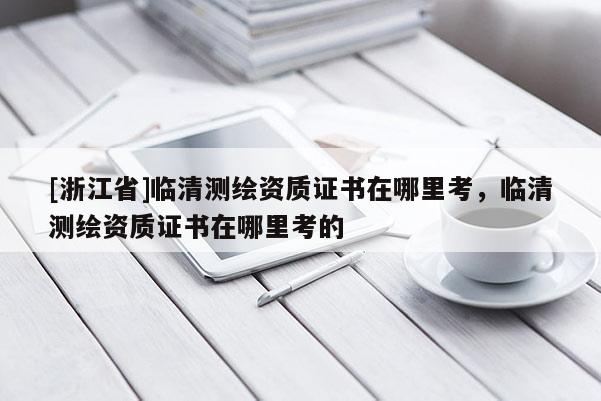 [浙江省]臨清測繪資質(zhì)證書在哪里考，臨清測繪資質(zhì)證書在哪里考的