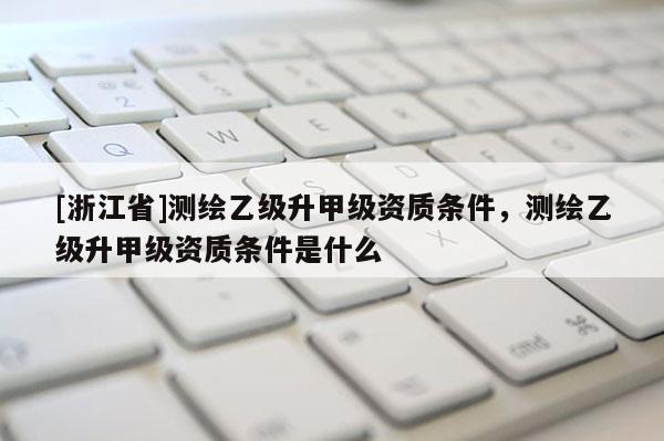 [浙江省]測繪乙級升甲級資質(zhì)條件，測繪乙級升甲級資質(zhì)條件是什么