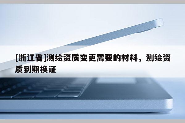 [浙江省]測繪資質(zhì)變更需要的材料，測繪資質(zhì)到期換證