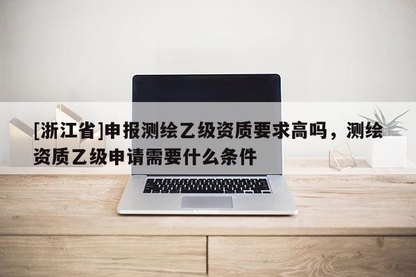 [浙江省]申報(bào)測(cè)繪乙級(jí)資質(zhì)要求高嗎，測(cè)繪資質(zhì)乙級(jí)申請(qǐng)需要什么條件