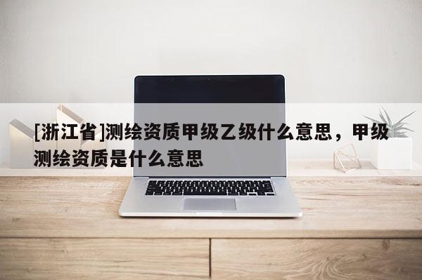 [浙江省]測(cè)繪資質(zhì)甲級(jí)乙級(jí)什么意思，甲級(jí)測(cè)繪資質(zhì)是什么意思