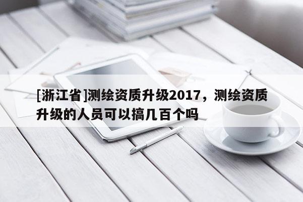 [浙江省]測(cè)繪資質(zhì)升級(jí)2017，測(cè)繪資質(zhì)升級(jí)的人員可以搞幾百個(gè)嗎